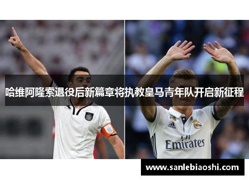 哈维阿隆索退役后新篇章将执教皇马青年队开启新征程