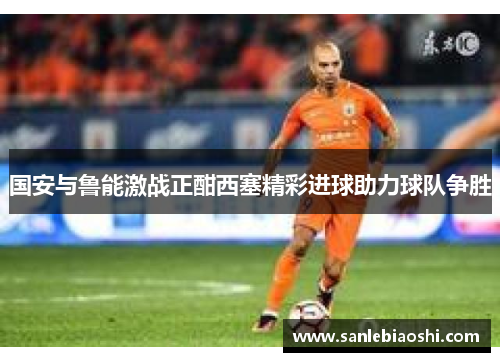 国安与鲁能激战正酣西塞精彩进球助力球队争胜