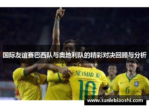 国际友谊赛巴西队与奥地利队的精彩对决回顾与分析