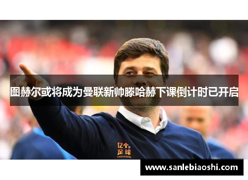 图赫尔或将成为曼联新帅滕哈赫下课倒计时已开启