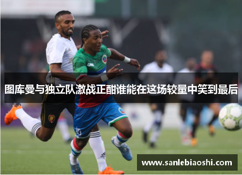 图库曼与独立队激战正酣谁能在这场较量中笑到最后